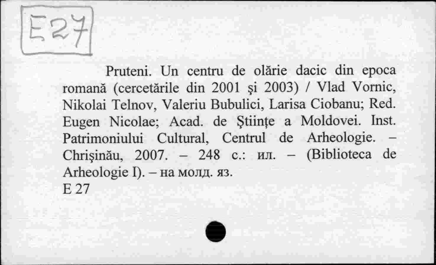 ﻿
Pruteni. Un centra de olärie dacic din epoca romanà (cercetàrile din 2001 §i 2003) / Vlad Vomie, Nikolai Telnov, Valeriu Bubulici, Larisa Ciobanu; Red. Eugen Nicolae; Acad, de Çtiinte a Moldovei. Inst. Patrimoniului Cultural, Central de Arheologie. -Chriçinàu, 2007. - 248 с.: ил. - (Biblioteca de Arheologie I). - на молд. яз.
E27